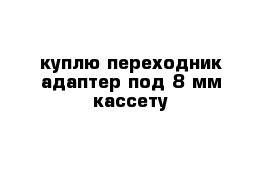 куплю переходник-адаптер под 8 мм кассету